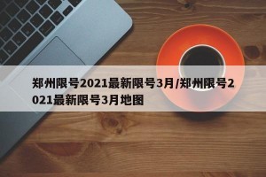 郑州限号2021最新限号3月/郑州限号2021最新限号3月地图