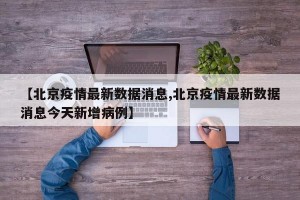 【北京疫情最新数据消息,北京疫情最新数据消息今天新增病例】