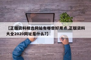 【正版资料精选网站有哪些好用点,正版资料大全2020网址是什么?】