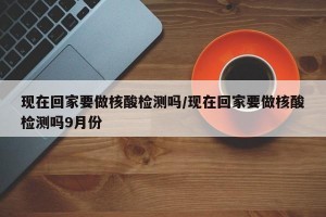 现在回家要做核酸检测吗/现在回家要做核酸检测吗9月份