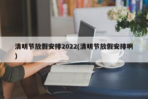 清明节放假安排2022(清明节放假安排啊)