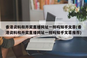 香港资料和开奖直播网址一样吗知乎文章(香港资料和开奖直播网址一样吗知乎文章推荐)