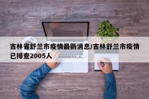 吉林省舒兰市疫情最新消息/吉林舒兰市疫情已排查2005人