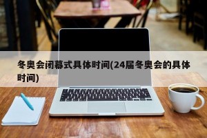 冬奥会闭幕式具体时间(24届冬奥会的具体时间)