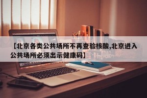 【北京各类公共场所不再查验核酸,北京进入公共场所必须出示健康码】