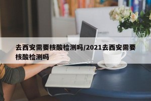 去西安需要核酸检测吗/2021去西安需要核酸检测吗