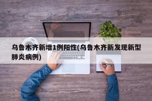 乌鲁木齐新增1例阳性(乌鲁木齐新发现新型肺炎病例)