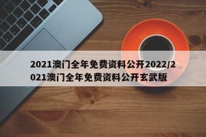 2021澳门全年免费资料公开2022/2021澳门全年免费资料公开玄武版