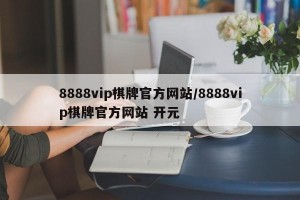 8888vip棋牌官方网站/8888vip棋牌官方网站 开元