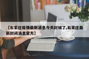 【石家庄疫情最新消息今天封城了,石家庄最新封闭消息官方】