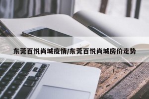 东莞百悦尚城疫情/东莞百悦尚城房价走势