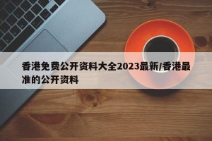 香港免费公开资料大全2023最新/香港最准的公开资料