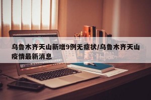 乌鲁木齐天山新增9例无症状/乌鲁木齐天山疫情最新消息