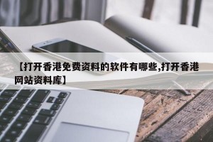 【打开香港免费资料的软件有哪些,打开香港网站资料库】