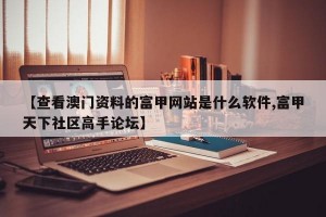 【查看澳门资料的富甲网站是什么软件,富甲天下社区高手论坛】