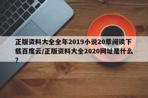 正版资料大全全年2019小说20章阅读下载百度云/正版资料大全2020网址是什么?