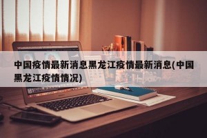 中国疫情最新消息黑龙江疫情最新消息(中国黑龙江疫情情况)