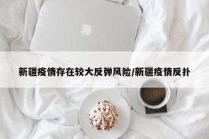 新疆疫情存在较大反弹风险/新疆疫情反扑