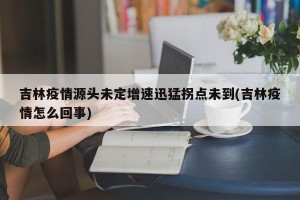 吉林疫情源头未定增速迅猛拐点未到(吉林疫情怎么回事)