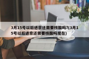 3月15号以后进京还需要核酸吗?(3月15号以后进京还需要核酸吗现在)