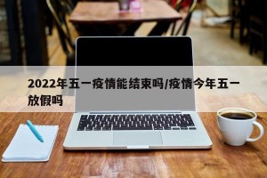 2022年五一疫情能结束吗/疫情今年五一放假吗