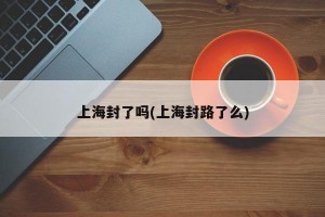 上海封了吗(上海封路了么)