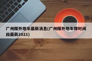 广州限外地车最新消息(广州限外地车牌时间段最新2021)