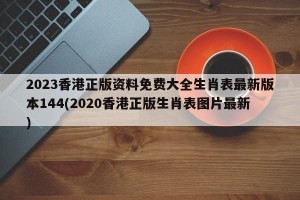 2023香港正版资料免费大全生肖表最新版本144(2020香港正版生肖表图片最新)