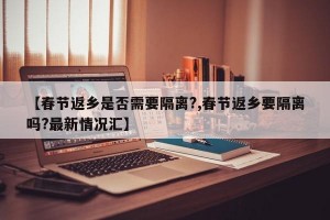 【春节返乡是否需要隔离?,春节返乡要隔离吗?最新情况汇】