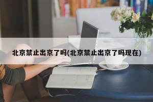 北京禁止出京了吗(北京禁止出京了吗现在)