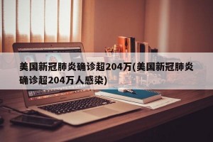 美国新冠肺炎确诊超204万(美国新冠肺炎确诊超204万人感染)