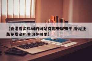 【香港看资料码的网站有哪些呢知乎,香港正版免费资料查询在哪里】