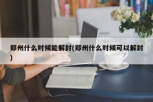 郑州什么时候能解封(郑州什么时候可以解封)