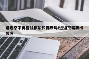 进返京不再查验核酸和健康码/进返京需要核酸吗