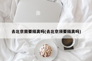 去北京需要隔离吗(去北京须要隔离吗)