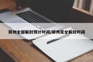 郑州全部解封预计时间/郑州完全解封时间