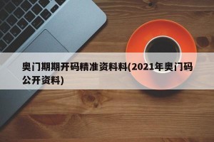 奥门期期开码精准资料料(2021年奥门码公开资料)