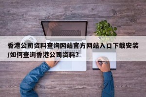 香港公司资料查询网站官方网站入口下载安装/如何查询香港公司资料?