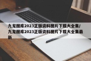 九龙图库2023正版资料图片下载大全集/九龙图库2023正版资料图片下载大全集最新