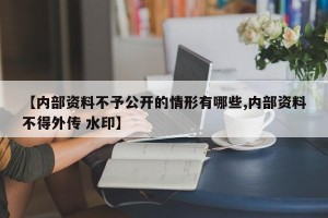 【内部资料不予公开的情形有哪些,内部资料不得外传 水印】