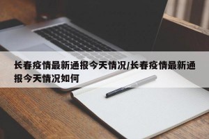 长春疫情最新通报今天情况/长春疫情最新通报今天情况如何