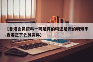 【香港会员资料一码是真的吗还是假的啊知乎,香港正宗会员资料】