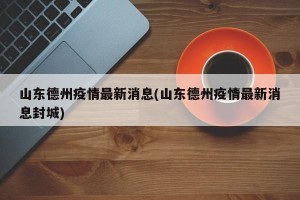 山东德州疫情最新消息(山东德州疫情最新消息封城)