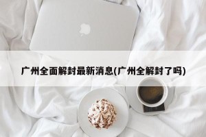 广州全面解封最新消息(广州全解封了吗)