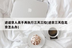 进返京人员不再执行三天三检(进京三天在出京怎么办)