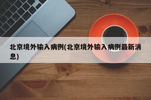 北京境外输入病例(北京境外输入病例最新消息)