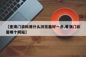 【查澳门资料用什么浏览器好一点,看澳门彩是哪个网站】