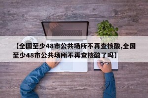 【全国至少48市公共场所不再查核酸,全国至少48市公共场所不再查核酸了吗】