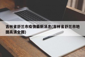 吉林省舒兰市疫情最新消息(吉林省舒兰市地图高清全图)