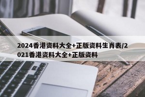 2024香港资料大全+正版资料生肖表/2021香港资料大全+正版资料